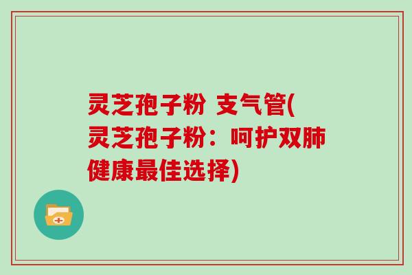 灵芝孢子粉 支气管(灵芝孢子粉：呵护双肺健康最佳选择)