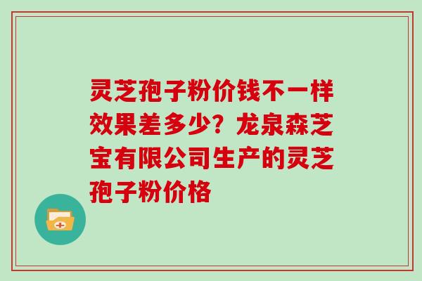 灵芝孢子粉价钱不一样效果差多少？龙泉森芝宝有限公司生产的灵芝孢子粉价格