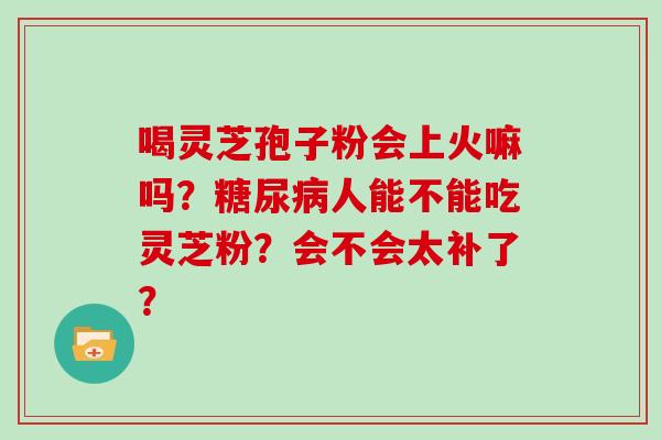 喝灵芝孢子粉会上火嘛吗？糖尿病人能不能吃灵芝粉？会不会太补了？