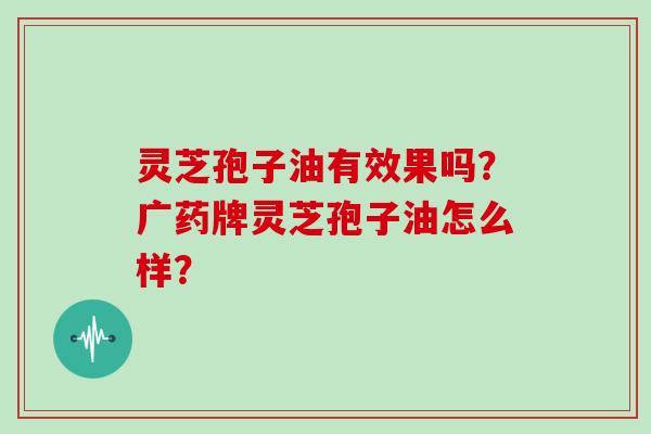 灵芝孢子油有效果吗？广药牌灵芝孢子油怎么样？
