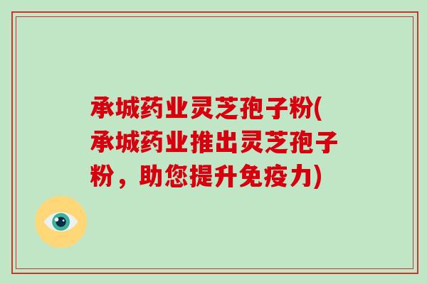承城药业灵芝孢子粉(承城药业推出灵芝孢子粉，助您提升免疫力)