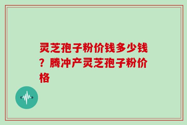 灵芝孢子粉价钱多少钱？腾冲产灵芝孢子粉价格
