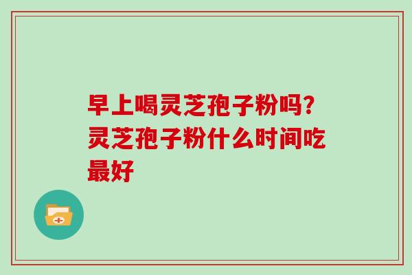 早上喝灵芝孢子粉吗？灵芝孢子粉什么时间吃最好