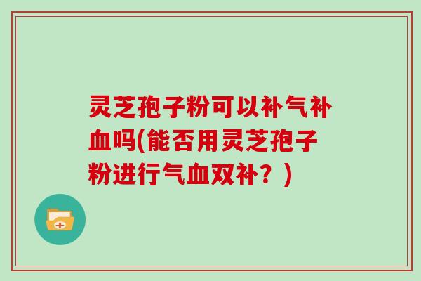 灵芝孢子粉可以补气补血吗(能否用灵芝孢子粉进行气血双补？)