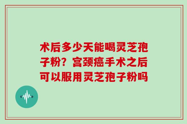 术后多少天能喝灵芝孢子粉？宫颈癌手术之后可以服用灵芝孢子粉吗
