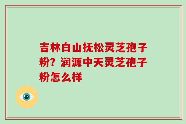 吉林白山抚松灵芝孢子粉?润源中天灵芝孢子粉怎么样-第1张图片-灵芝大师 吉林白山抚松灵芝孢子粉?润源中天灵芝孢子粉怎么样-第1张图片-灵芝大师