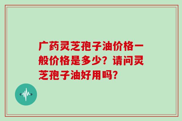 广药灵芝孢子油价格一般价格是多少？请问灵芝孢子油好用吗？