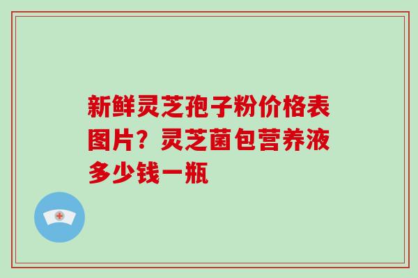 新鲜灵芝孢子粉价格表图片？灵芝菌包营养液多少钱一瓶