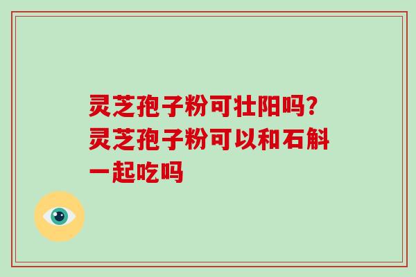 灵芝孢子粉可壮阳吗？灵芝孢子粉可以和石斛一起吃吗