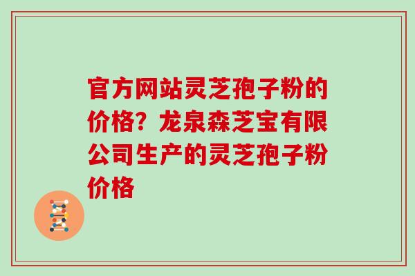 官方网站灵芝孢子粉的价格？龙泉森芝宝有限公司生产的灵芝孢子粉价格