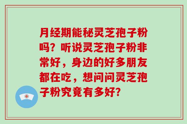 月经期能秘灵芝孢子粉吗？听说灵芝孢子粉非常好，身边的好多朋友都在吃，想问问灵芝孢子粉究竟有多好？