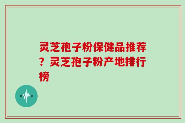 灵芝孢子粉保健品推荐？灵芝孢子粉产地排行榜