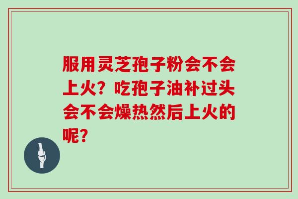 服用灵芝孢子粉会不会上火？吃孢子油补过头会不会燥热然后上火的呢？