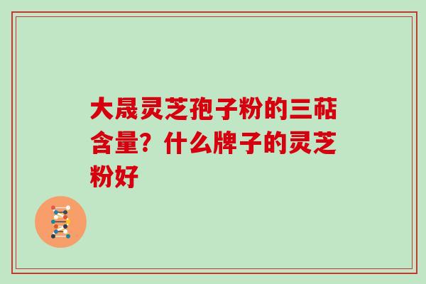 大晟灵芝孢子粉的三萜含量？什么牌子的灵芝粉好