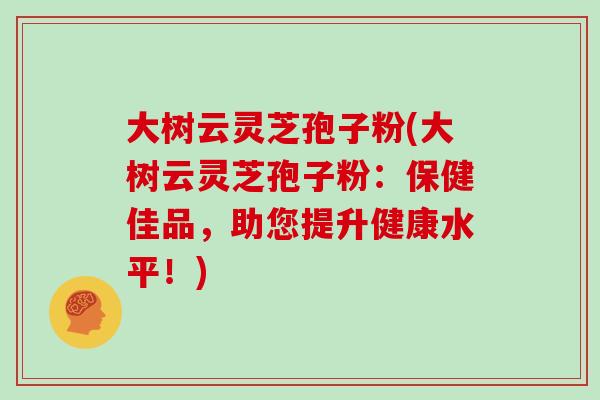 大树云灵芝孢子粉(大树云灵芝孢子粉：保健佳品，助您提升健康水平！)