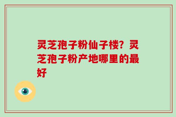 灵芝孢子粉仙子楼？灵芝孢子粉产地哪里的最好