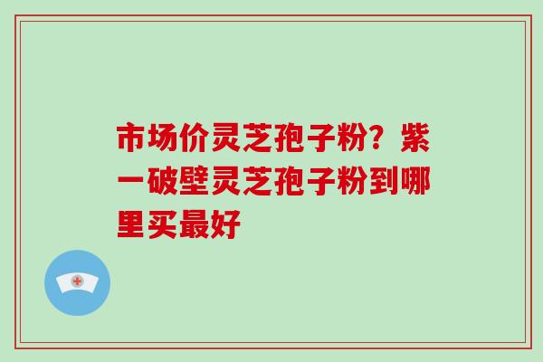 市场价灵芝孢子粉？紫一破壁灵芝孢子粉到哪里买最好