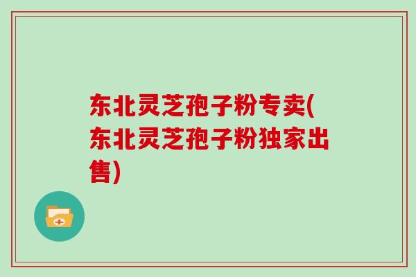 东北灵芝孢子粉专卖(东北灵芝孢子粉独家出售)