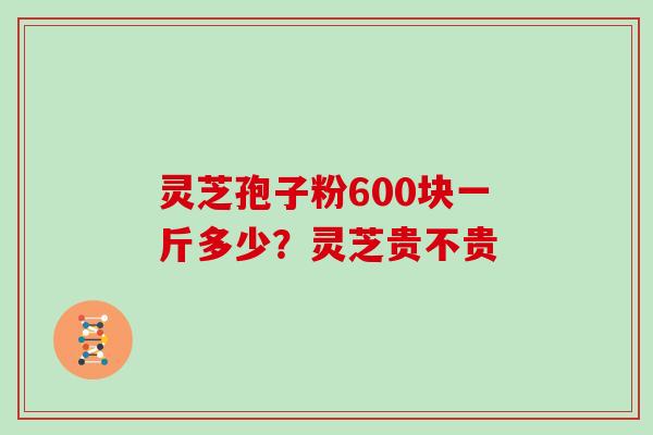 灵芝孢子粉600块一斤多少？灵芝贵不贵