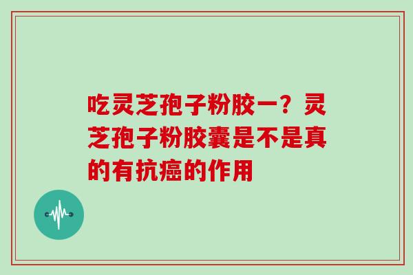 吃灵芝孢子粉胶一？灵芝孢子粉胶囊是不是真的有抗癌的作用