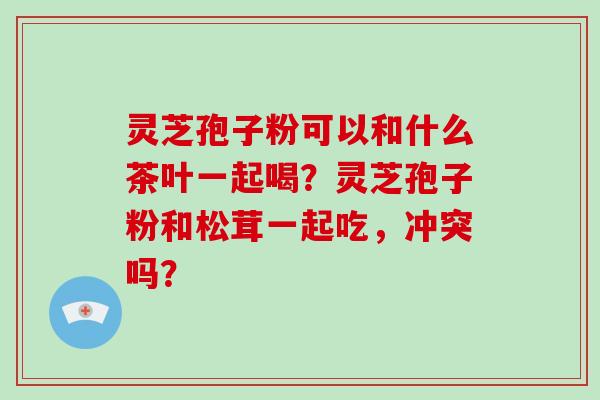 灵芝孢子粉可以和什么茶叶一起喝？灵芝孢子粉和松茸一起吃，冲突吗？