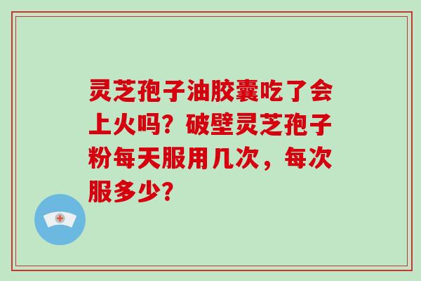 灵芝孢子油胶囊吃了会上火吗？破壁灵芝孢子粉每天服用几次，每次服多少？