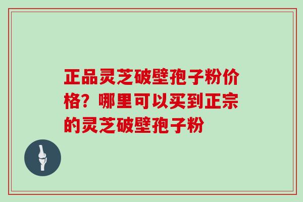 正品灵芝破壁孢子粉价格？哪里可以买到正宗的灵芝破壁孢子粉