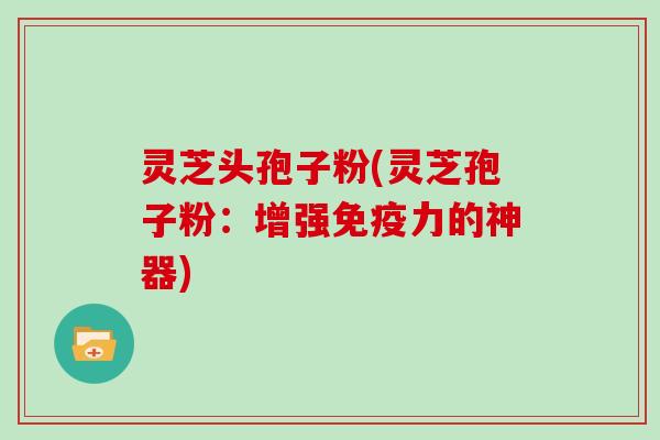 灵芝头孢子粉(灵芝孢子粉：增强免疫力的神器)