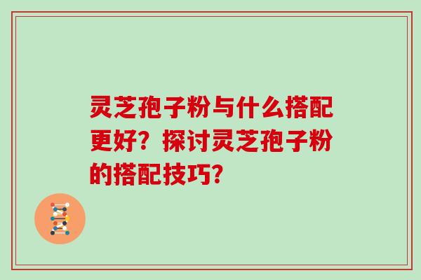 灵芝孢子粉与什么搭配更好？探讨灵芝孢子粉的搭配技巧？