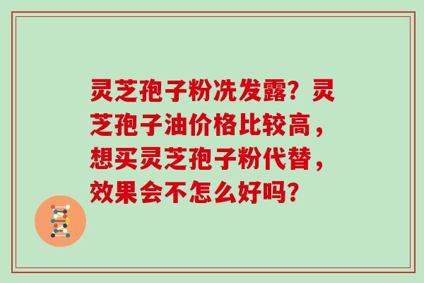 灵芝孢子粉冼发露？灵芝孢子油价格比较高，想买灵芝孢子粉代替，效果会不怎么好吗？