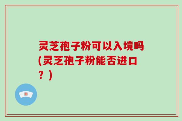 灵芝孢子粉可以入境吗(灵芝孢子粉能否进口？)