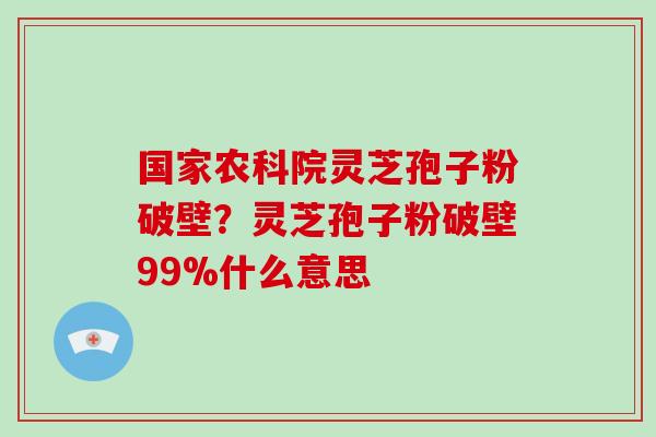 国家农科院灵芝孢子粉破壁？灵芝孢子粉破壁99%什么意思