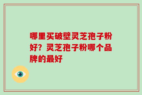 哪里买破壁灵芝孢子粉好？灵芝孢子粉哪个品牌的最好