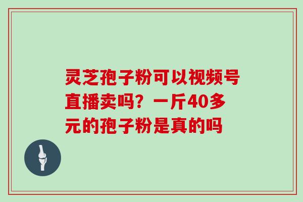 灵芝孢子粉可以视频号直播卖吗？一斤40多元的孢子粉是真的吗