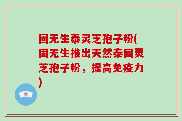 固无生泰灵芝孢子粉(固无生推出天然泰国灵芝孢子粉，提高免疫力)