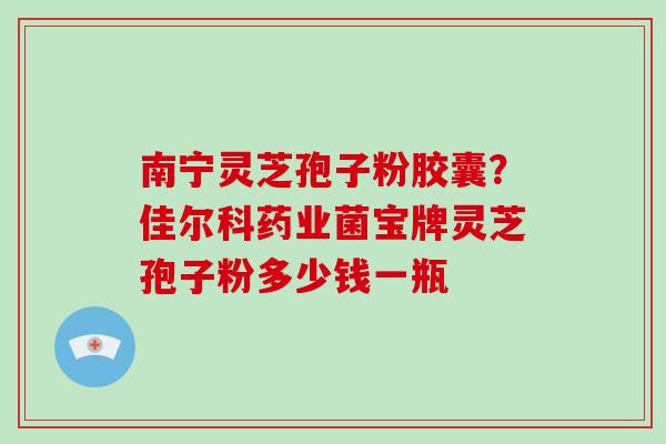 南宁灵芝孢子粉胶囊？佳尔科药业菌宝牌灵芝孢子粉多少钱一瓶