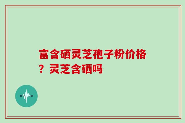 富含硒灵芝孢子粉价格？灵芝含硒吗