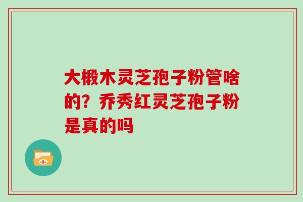 大椴木灵芝孢子粉管啥的？乔秀红灵芝孢子粉是真的吗