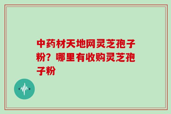 中药材天地网灵芝孢子粉？哪里有收购灵芝孢子粉