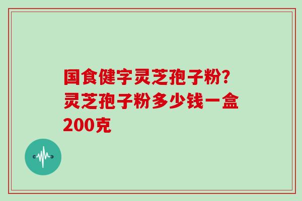 国食健字灵芝孢子粉？灵芝孢子粉多少钱一盒200克