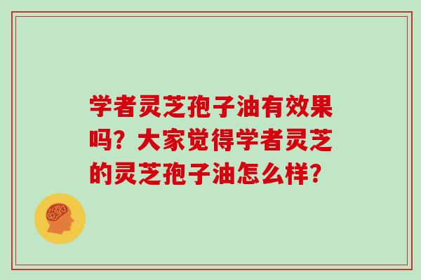 学者灵芝孢子油有效果吗？大家觉得学者灵芝的灵芝孢子油怎么样？