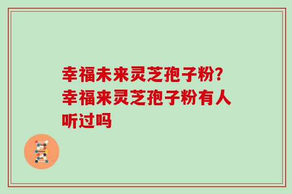 幸福未来灵芝孢子粉？幸福来灵芝孢子粉有人听过吗