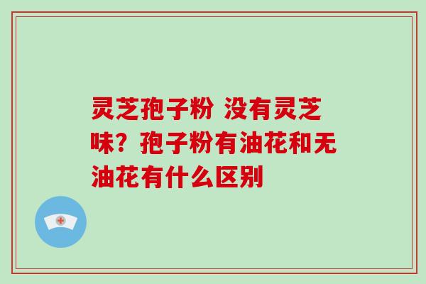 灵芝孢子粉 没有灵芝味？孢子粉有油花和无油花有什么区别