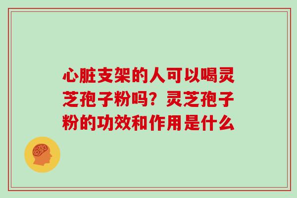 心脏支架的人可以喝灵芝孢子粉吗？灵芝孢子粉的功效和作用是什么