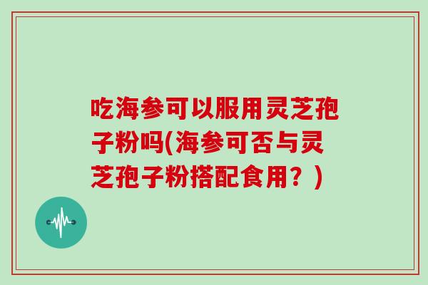 吃海参可以服用灵芝孢子粉吗(海参可否与灵芝孢子粉搭配食用？)