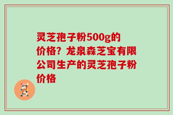 灵芝孢子粉500g的价格？龙泉森芝宝有限公司生产的灵芝孢子粉价格