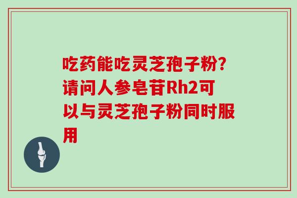 吃药能吃灵芝孢子粉？请问人参皂苷Rh2可以与灵芝孢子粉同时服用