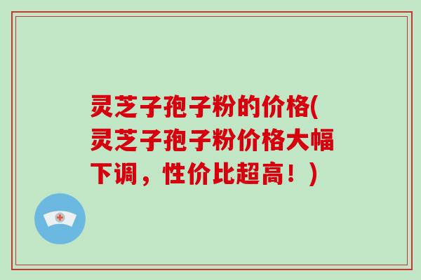 灵芝子孢子粉的价格(灵芝子孢子粉价格大幅下调，性价比超高！)