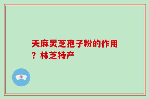 天麻灵芝孢子粉的作用？林芝特产