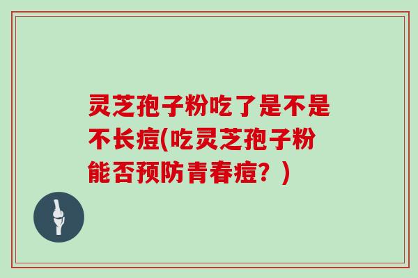 灵芝孢子粉吃了是不是不长痘(吃灵芝孢子粉能否预防青春痘？)